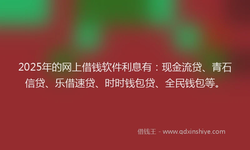 2025年的网上借钱软件利息有：现金流贷、青石信贷、乐借速贷、时时钱包贷、全民钱包等。
