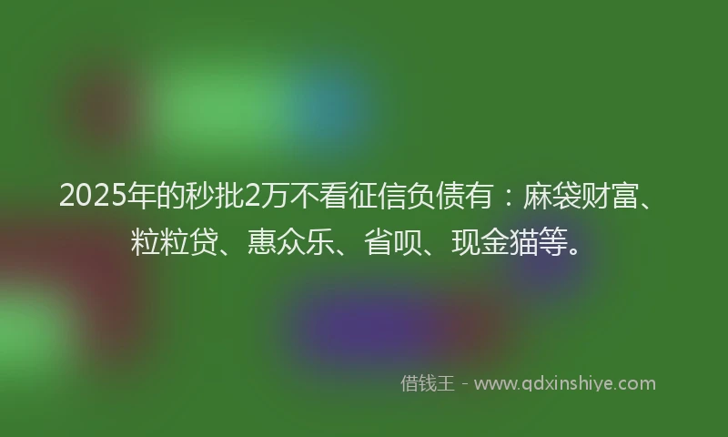 2025年的秒批2万不看征信负债有：麻袋财富、粒粒贷、惠众乐、省呗、现金猫等。
