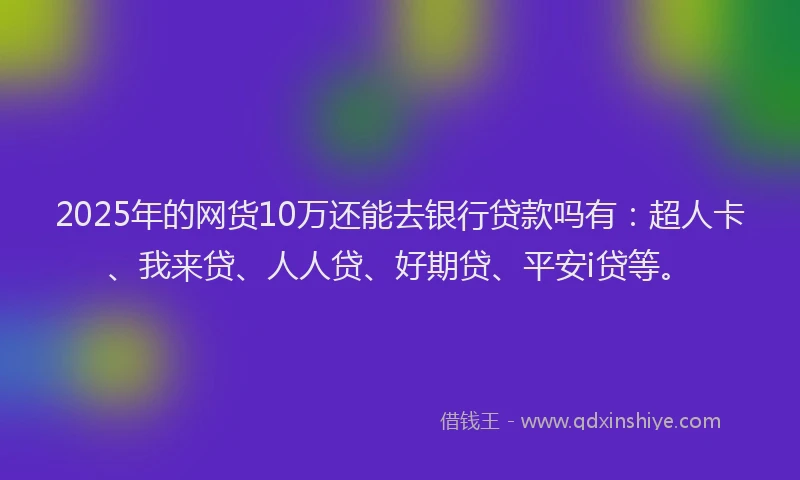 2025年的网货10万还能去银行贷款吗有：超人卡、我来贷、人人贷、好期贷、平安i贷等。