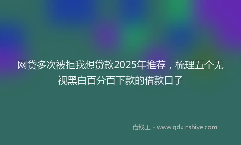 网贷多次被拒我想贷款2025年推荐，梳理五个无视黑白百分百下款的借款口子