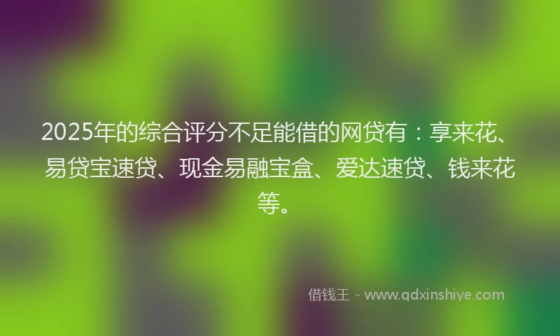 2025年的综合评分不足能借的网贷有：享来花、易贷宝速贷、现金易融宝盒、爱达速贷、钱来花等。