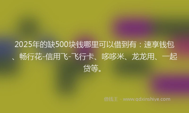 2025年的缺500块钱哪里可以借到有：速享钱包、畅行花-信用飞-飞行卡、哆哆米、龙龙用、一起贷等。