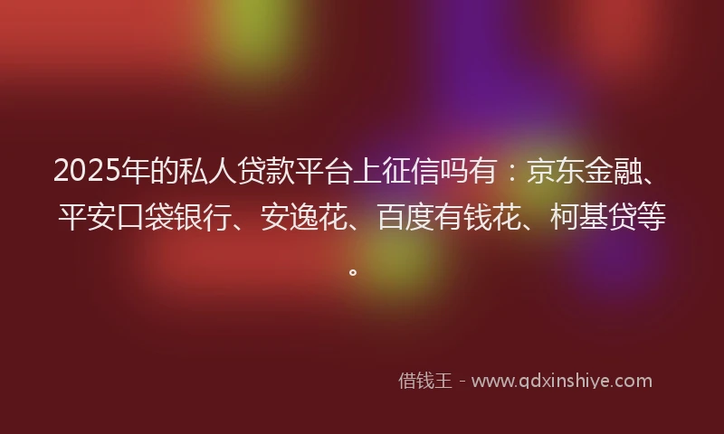 2025年的私人贷款平台上征信吗有：京东金融、平安口袋银行、安逸花、百度有钱花、柯基贷等。