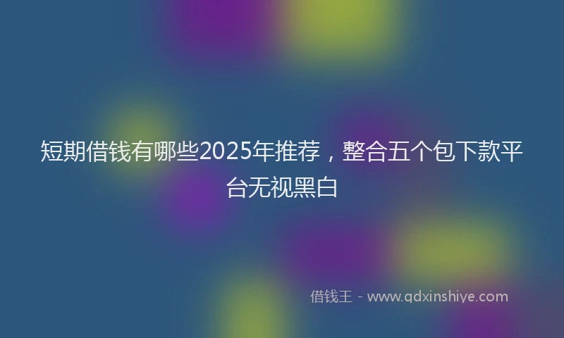 短期借钱有哪些2025年推荐，整合五个包下款平台无视黑白