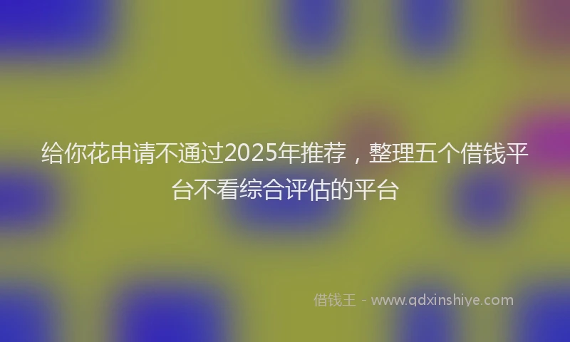 给你花申请不通过2025年推荐，整理五个借钱平台不看综合评估的平台