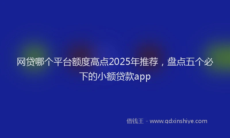 网贷哪个平台额度高点2025年推荐，盘点五个必下的小额贷款app