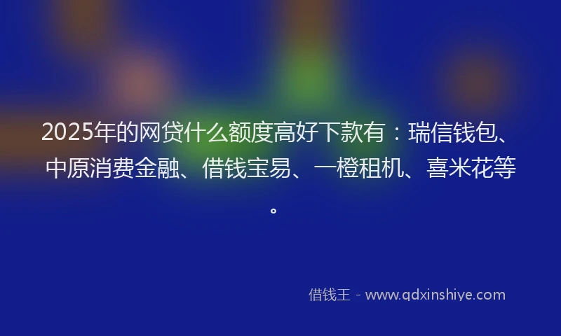 2025年的网贷什么额度高好下款有：瑞信钱包、中原消费金融、借钱宝易、一橙租机、喜米花等。