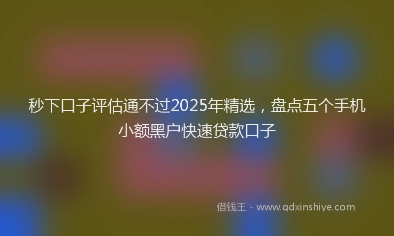 秒下口子评估通不过2025年精选，盘点五个手机小额黑户快速贷款口子