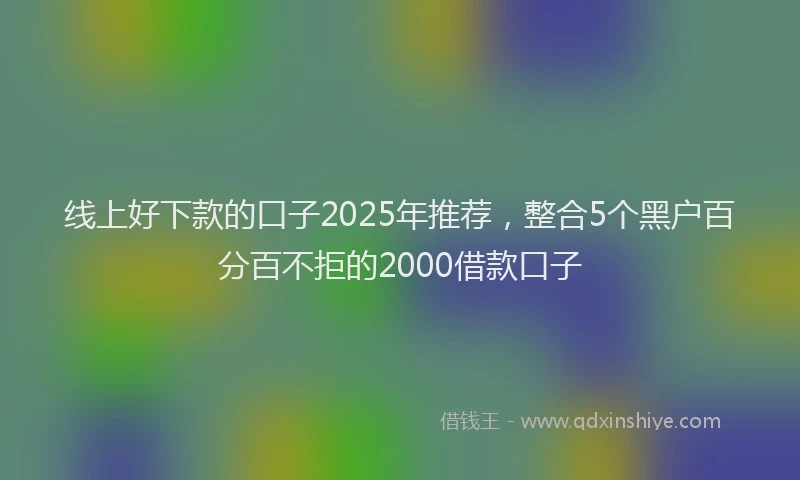 线上好下款的口子2025年推荐，整合5个黑户百分百不拒的2000借款口子