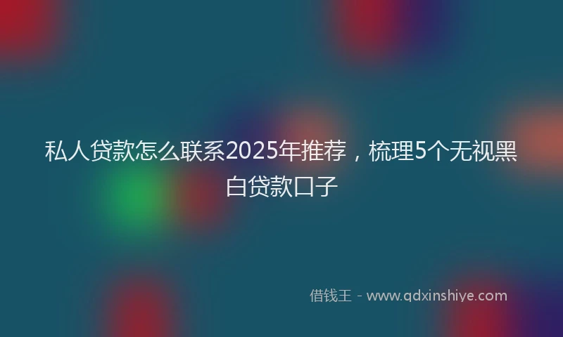 私人贷款怎么联系2025年推荐，梳理5个无视黑白贷款口子