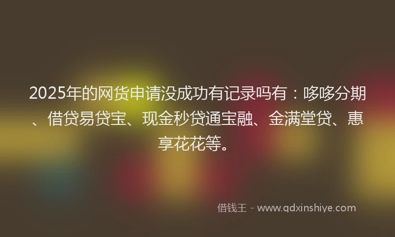 2025年的网货申请没成功有记录吗有：哆哆分期、借贷易贷宝、现金秒贷通宝融、金满堂贷、惠享花花等。