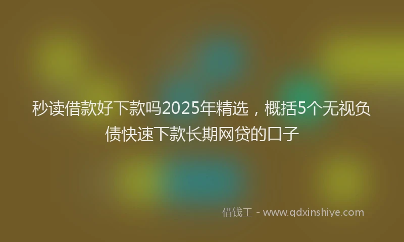 秒读借款好下款吗2025年精选，概括5个无视负债快速下款长期网贷的口子