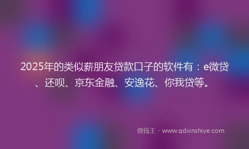 2025年的类似薪朋友贷款口子的软件有：e微贷、还呗、京东金融、安逸花、你我贷等。