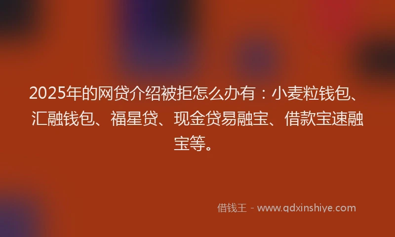 2025年的网贷介绍被拒怎么办有：小麦粒钱包、汇融钱包、福星贷、现金贷易融宝、借款宝速融宝等。