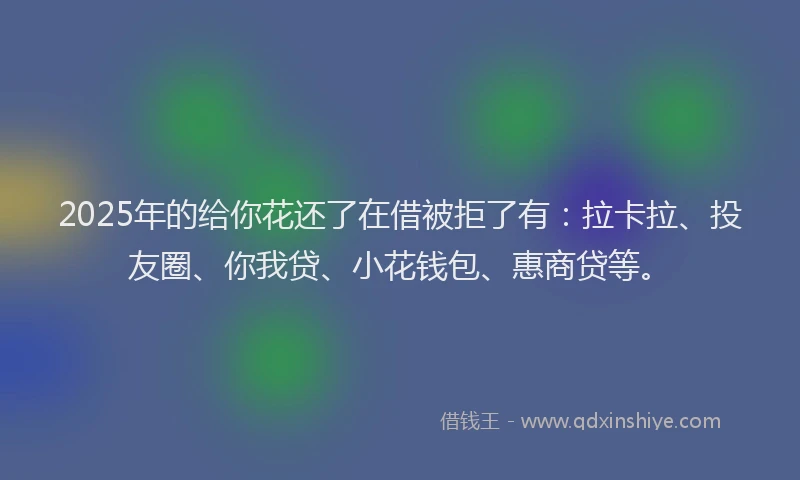 2025年的给你花还了在借被拒了有：拉卡拉、投友圈、你我贷、小花钱包、惠商贷等。