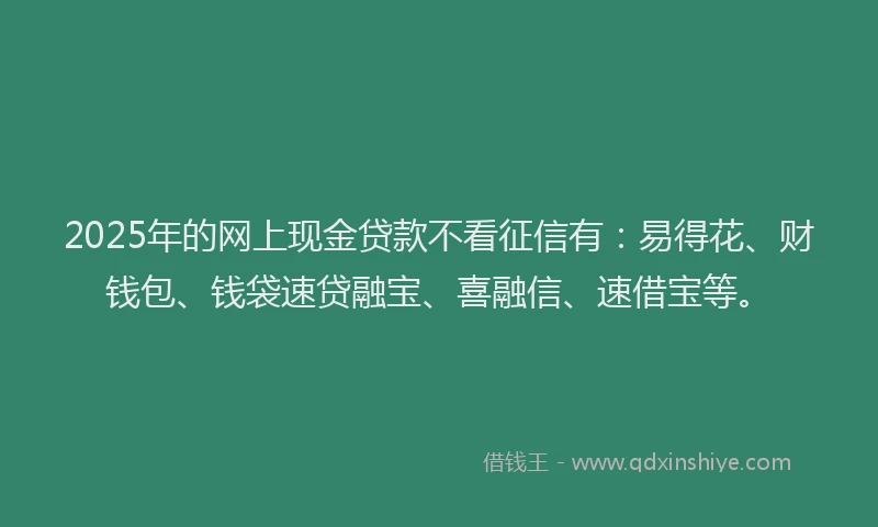 2025年的网上现金贷款不看征信有：易得花、财钱包、钱袋速贷融宝、喜融信、速借宝等。