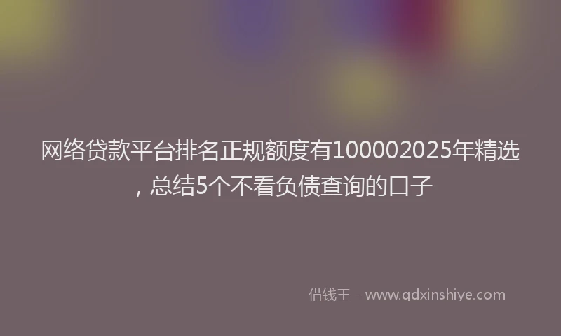 网络贷款平台排名正规额度有100002025年精选，总结5个不看负债查询的口子