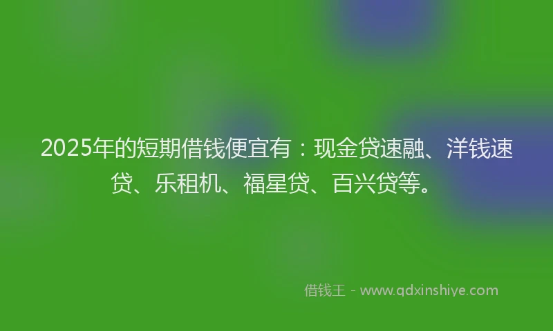 2025年的短期借钱便宜有：现金贷速融、洋钱速贷、乐租机、福星贷、百兴贷等。