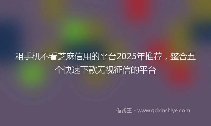 租手机不看芝麻信用的平台2025年推荐，整合五个快速下款无视征信的平台