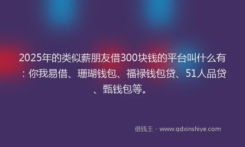 2025年的类似薪朋友借300块钱的平台叫什么有：你我易借、珊瑚钱包、福禄钱包贷、51人品贷、甄钱包等。