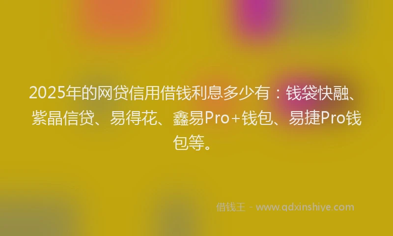 2025年的网贷信用借钱利息多少有：钱袋快融、紫晶信贷、易得花、鑫易Pro+钱包、易捷Pro钱包等。