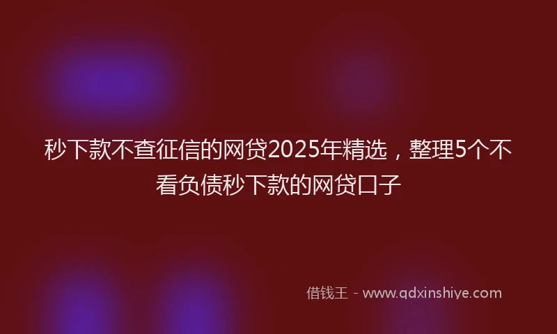 秒下款不查征信的网贷2025年精选，整理5个不看负债秒下款的网贷口子