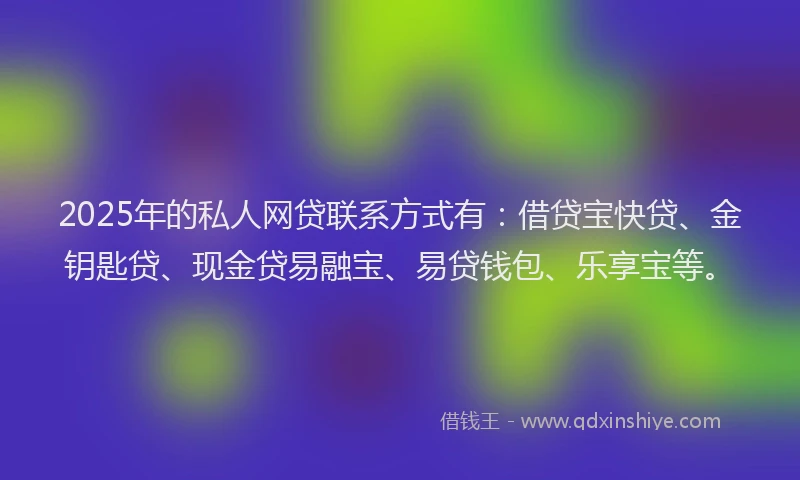 2025年的私人网贷联系方式有：借贷宝快贷、金钥匙贷、现金贷易融宝、易贷钱包、乐享宝等。