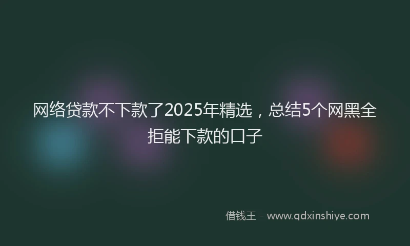 网络贷款不下款了2025年精选，总结5个网黑全拒能下款的口子