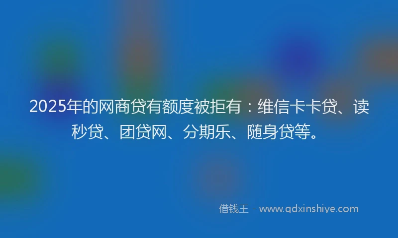 2025年的网商贷有额度被拒有：维信卡卡贷、读秒贷、团贷网、分期乐、随身贷等。