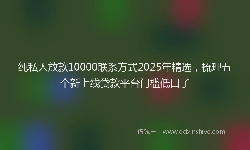 纯私人放款10000联系方式2025年精选，梳理五个新上线贷款平台门槛低口子