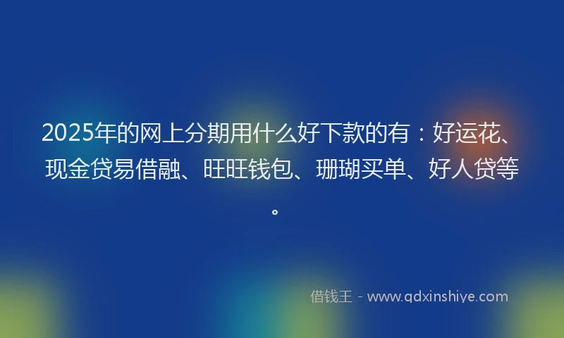 2025年的网上分期用什么好下款的有：好运花、现金贷易借融、旺旺钱包、珊瑚买单、好人贷等。