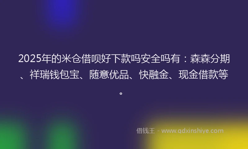 2025年的米仓借呗好下款吗安全吗有：森森分期、祥瑞钱包宝、随意优品、快融金、现金借款等。