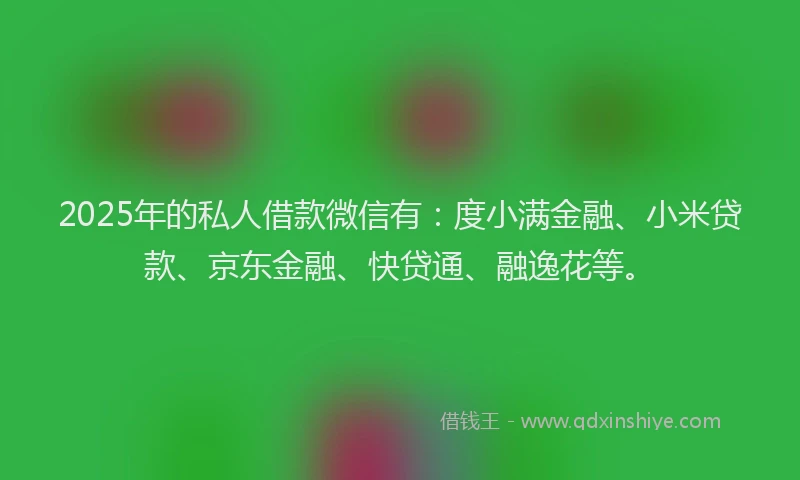 2025年的私人借款微信有：度小满金融、小米贷款、京东金融、快贷通、融逸花等。