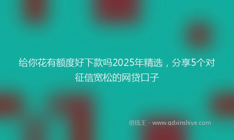 给你花有额度好下款吗2025年精选，分享5个对征信宽松的网贷口子