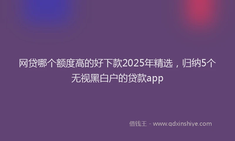 网贷哪个额度高的好下款2025年精选，归纳5个无视黑白户的贷款app