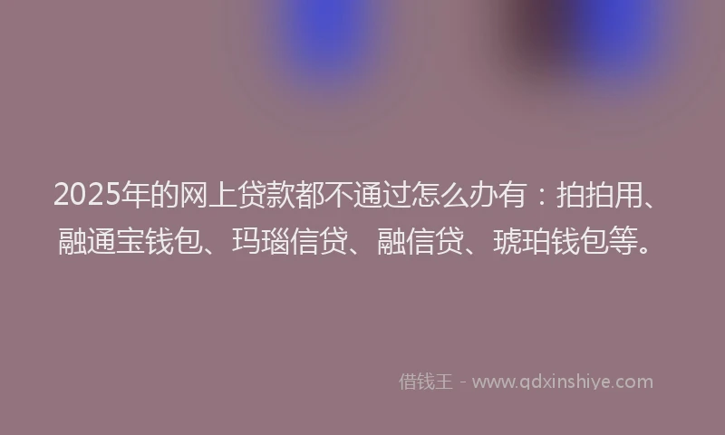 2025年的网上贷款都不通过怎么办有：拍拍用、融通宝钱包、玛瑙信贷、融信贷、琥珀钱包等。