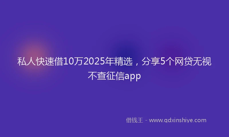私人快速借10万2025年精选，分享5个网贷无视不查征信app