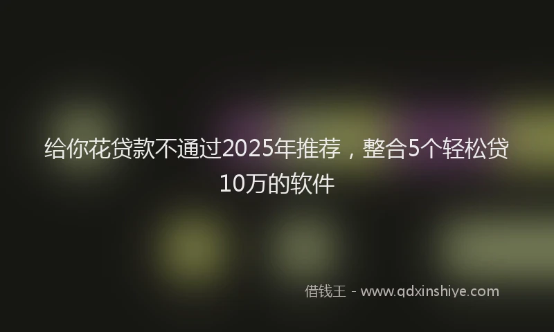 给你花贷款不通过2025年推荐，整合5个轻松贷10万的软件