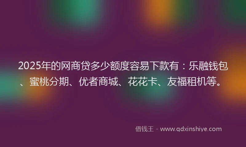 2025年的网商贷多少额度容易下款有：乐融钱包、蜜桃分期、优者商城、花花卡、友福租机等。