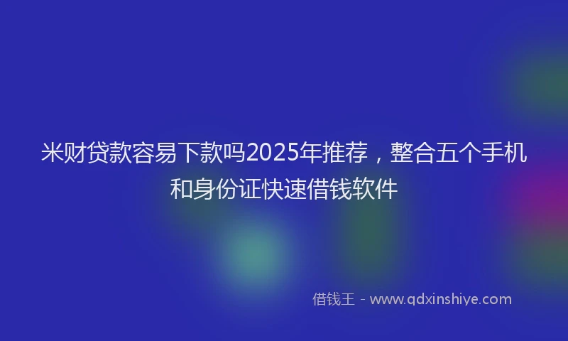 米财贷款容易下款吗2025年推荐，整合五个手机和身份证快速借钱软件