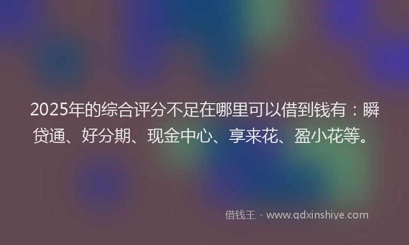 2025年的综合评分不足在哪里可以借到钱有：瞬贷通、好分期、现金中心、享来花、盈小花等。