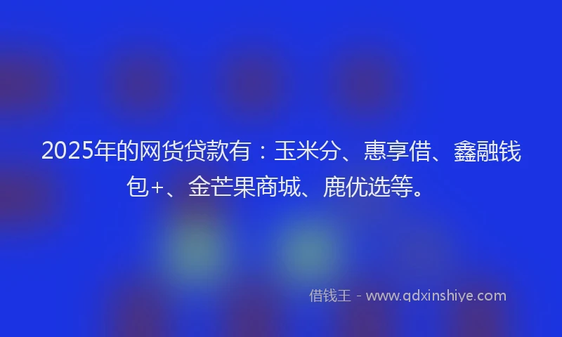 2025年的网货贷款有：玉米分、惠享借、鑫融钱包+、金芒果商城、鹿优选等。