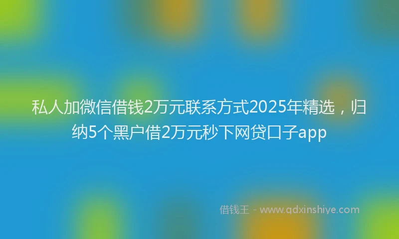 私人加微信借钱2万元联系方式2025年精选，归纳5个黑户借2万元秒下网贷口子app