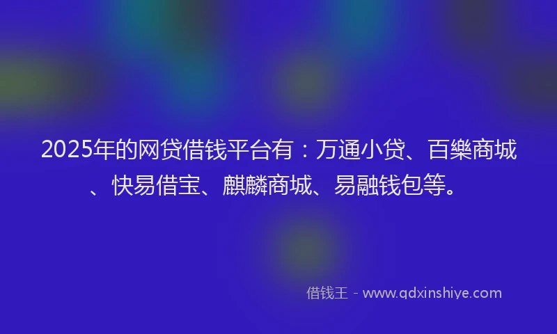 2025年的网贷借钱平台有：万通小贷、百樂商城、快易借宝、麒麟商城、易融钱包等。