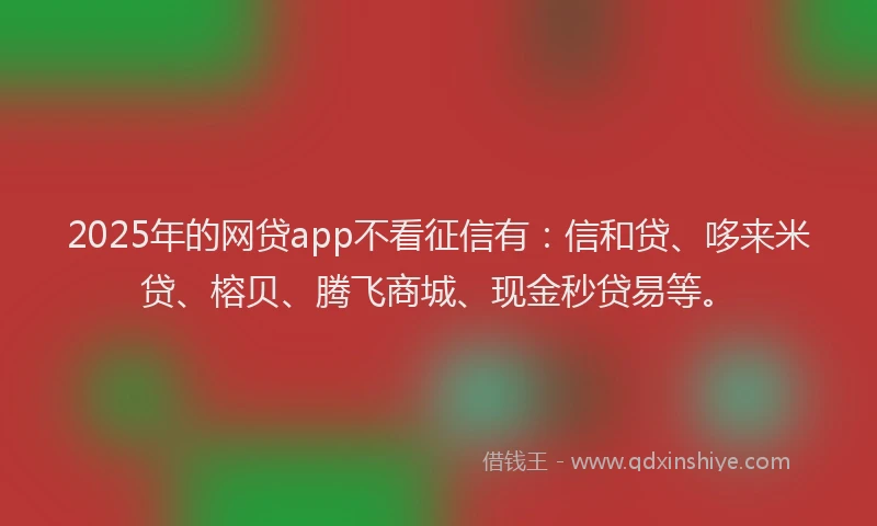 2025年的网贷app不看征信有：信和贷、哆来米贷、榕贝、腾飞商城、现金秒贷易等。