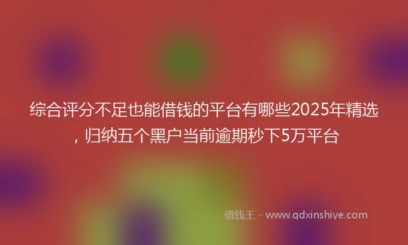 综合评分不足也能借钱的平台有哪些2025年精选，归纳五个黑户当前逾期秒下5万平台
