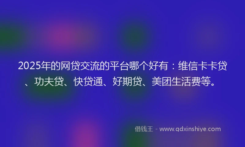 2025年的网贷交流的平台哪个好有：维信卡卡贷、功夫贷、快贷通、好期贷、美团生活费等。