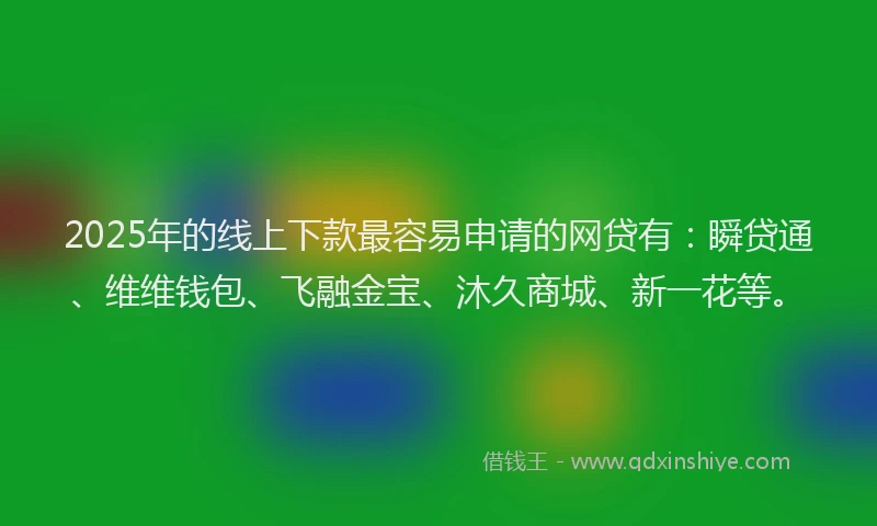 2025年的线上下款最容易申请的网贷有：瞬贷通、维维钱包、飞融金宝、沐久商城、新一花等。