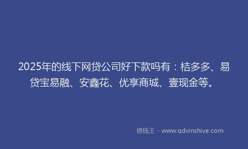 2025年的线下网贷公司好下款吗有：桔多多、易贷宝易融、安鑫花、优享商城、壹现金等。