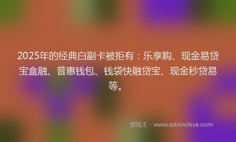 2025年的经典白副卡被拒有：乐享购、现金易贷宝盒融、普惠钱包、钱袋快融贷宝、现金秒贷易等。